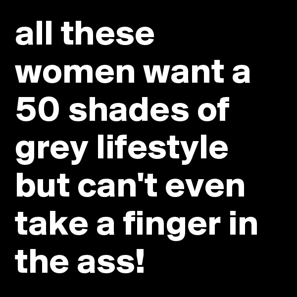 all these women want a 50 shades of grey lifestyle but can't even take a finger in the ass!