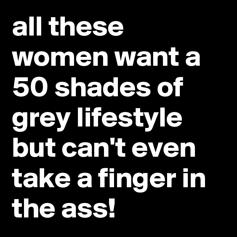 all these women want a 50 shades of grey lifestyle but can't even take a finger in the ass!