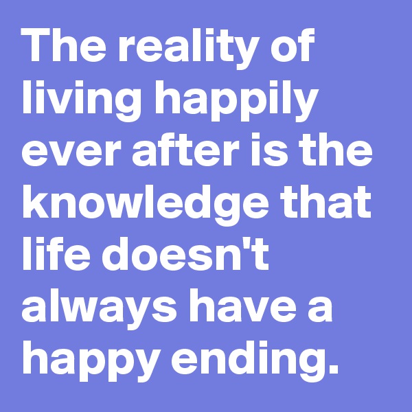 The reality of living happily ever after is the knowledge that life doesn't always have a happy ending. 