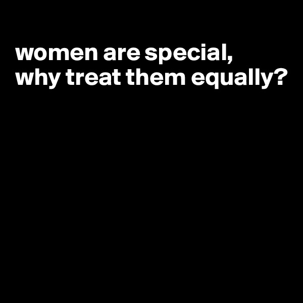 
women are special, 
why treat them equally?






