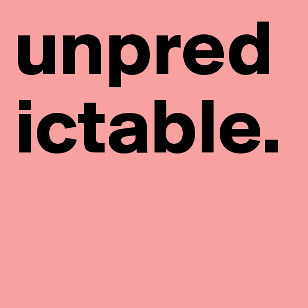 unpredictable.