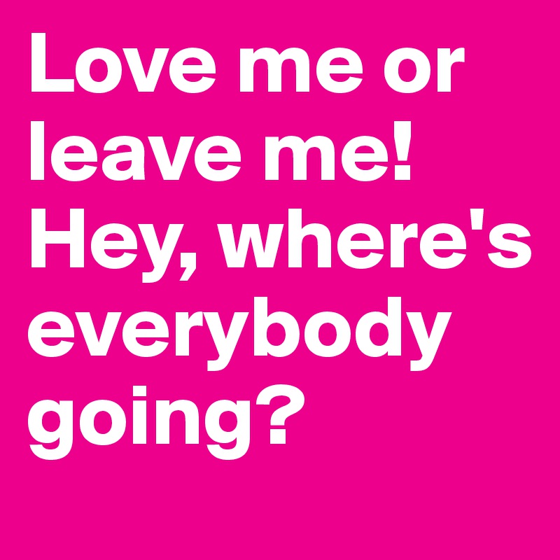Love me or leave me! Hey, where's everybody going?