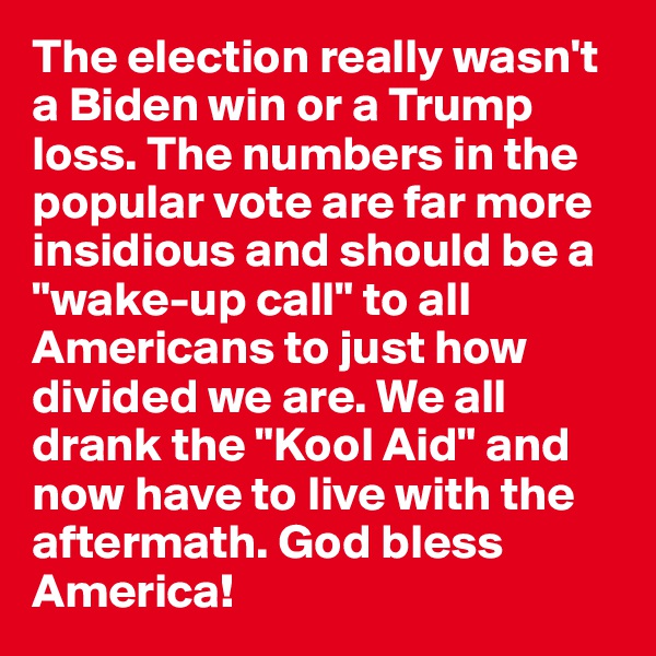 The election really wasn't a Biden win or a Trump loss. The numbers in the popular vote are far more insidious and should be a "wake-up call" to all Americans to just how divided we are. We all drank the "Kool Aid" and now have to live with the aftermath. God bless America!