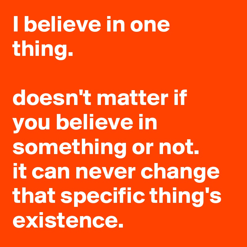 I believe in one thing.

doesn't matter if you believe in something or not.
it can never change that specific thing's existence.