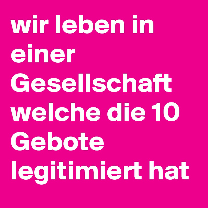 wir leben in einer Gesellschaft welche die 10 Gebote legitimiert hat