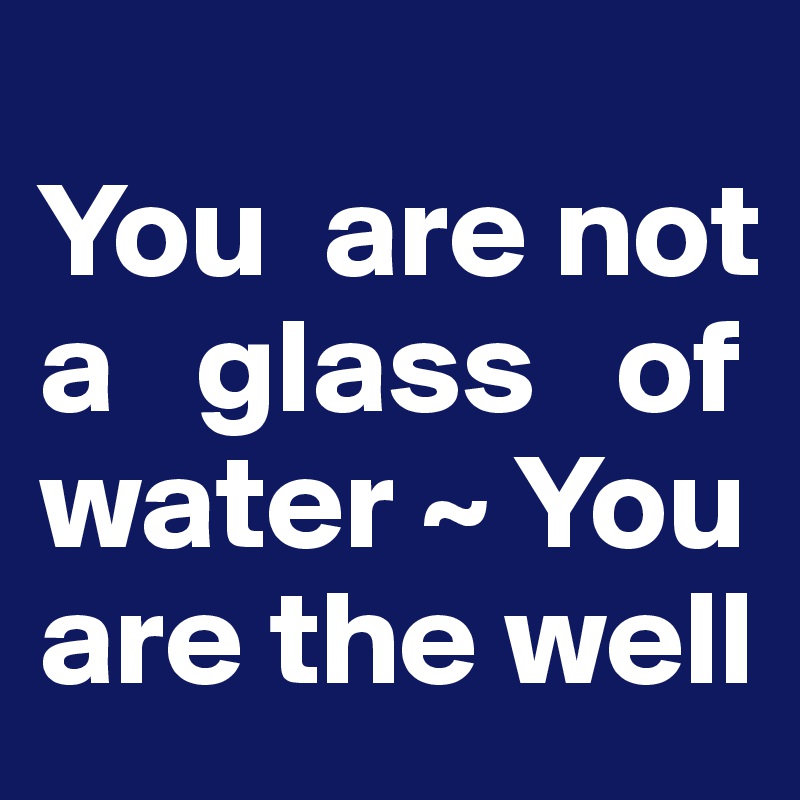 
You  are not 
a   glass   of water ~ You are the well