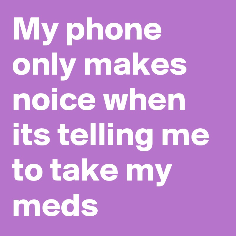 My phone only makes noice when its telling me to take my meds