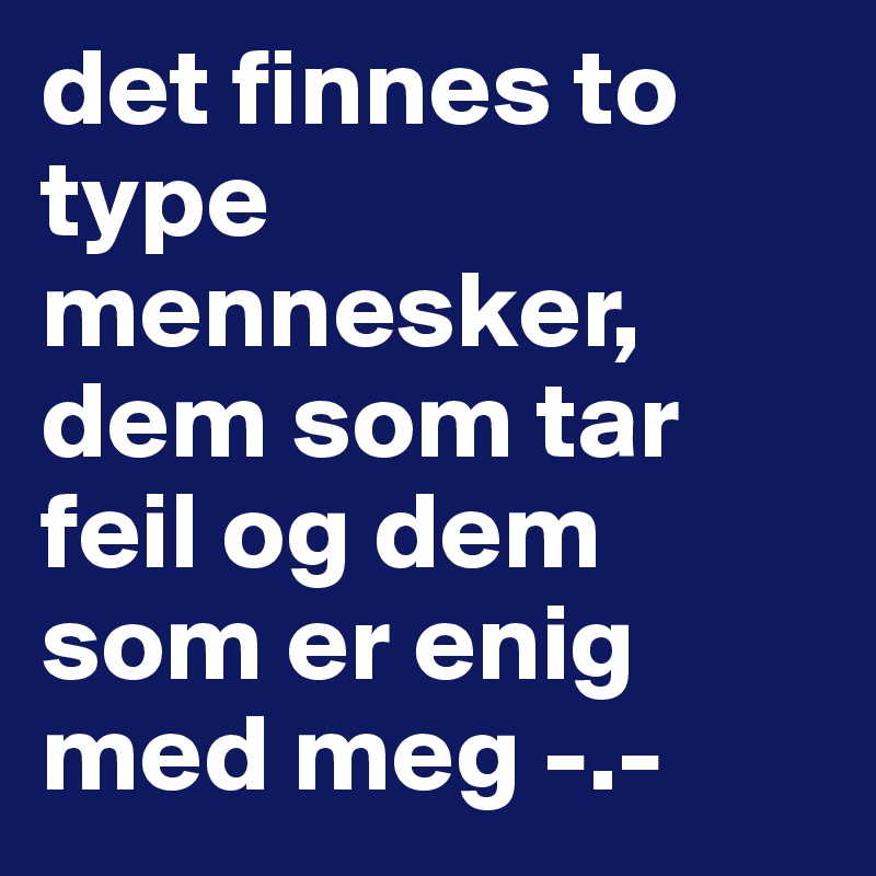 det finnes to type mennesker, dem som tar feil og dem som er enig med meg -.-