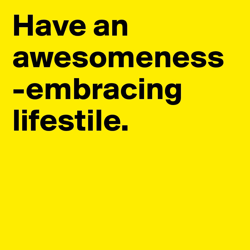 Have an awesomeness-embracing lifestile.


