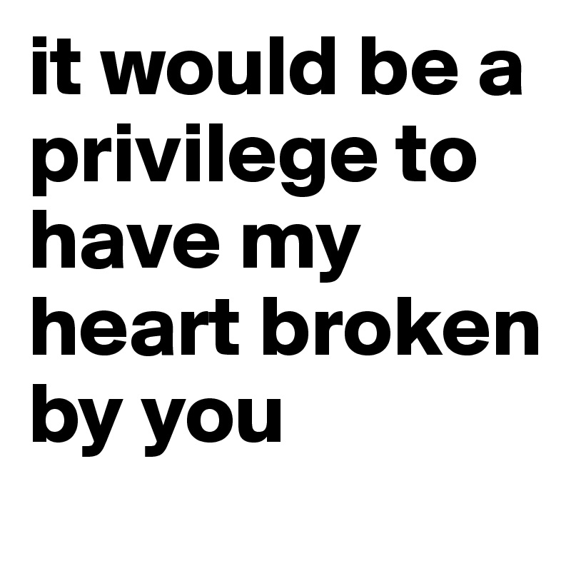 it would be a privilege to have my heart broken by you