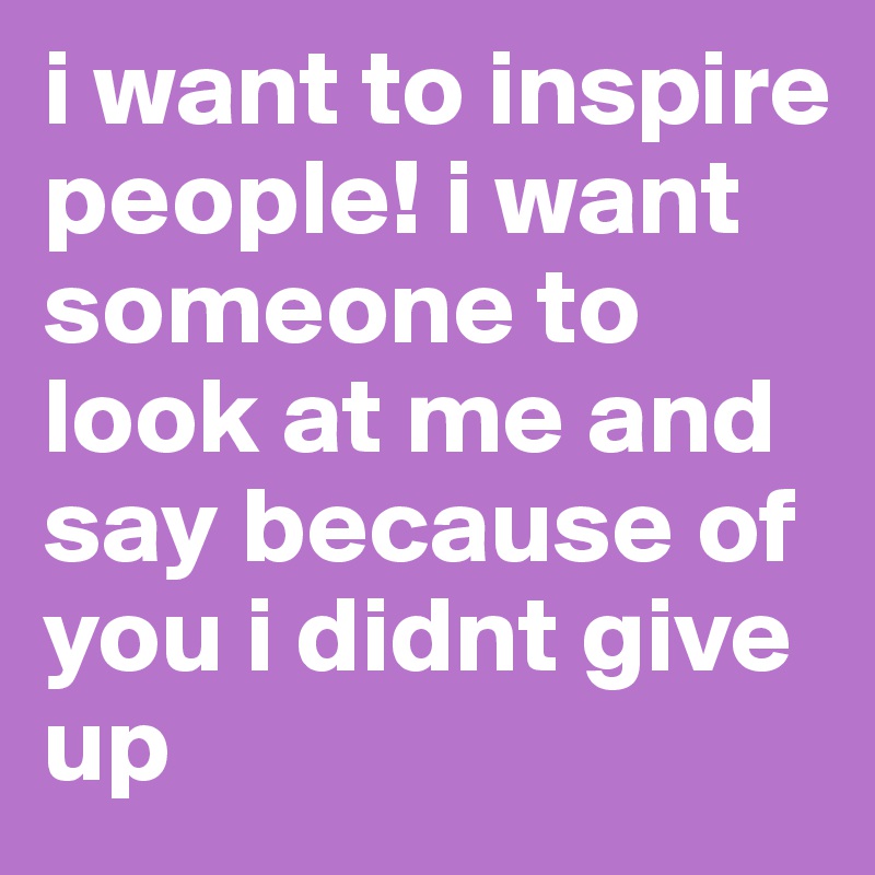 i want to inspire people! i want someone to look at me and say because of you i didnt give up