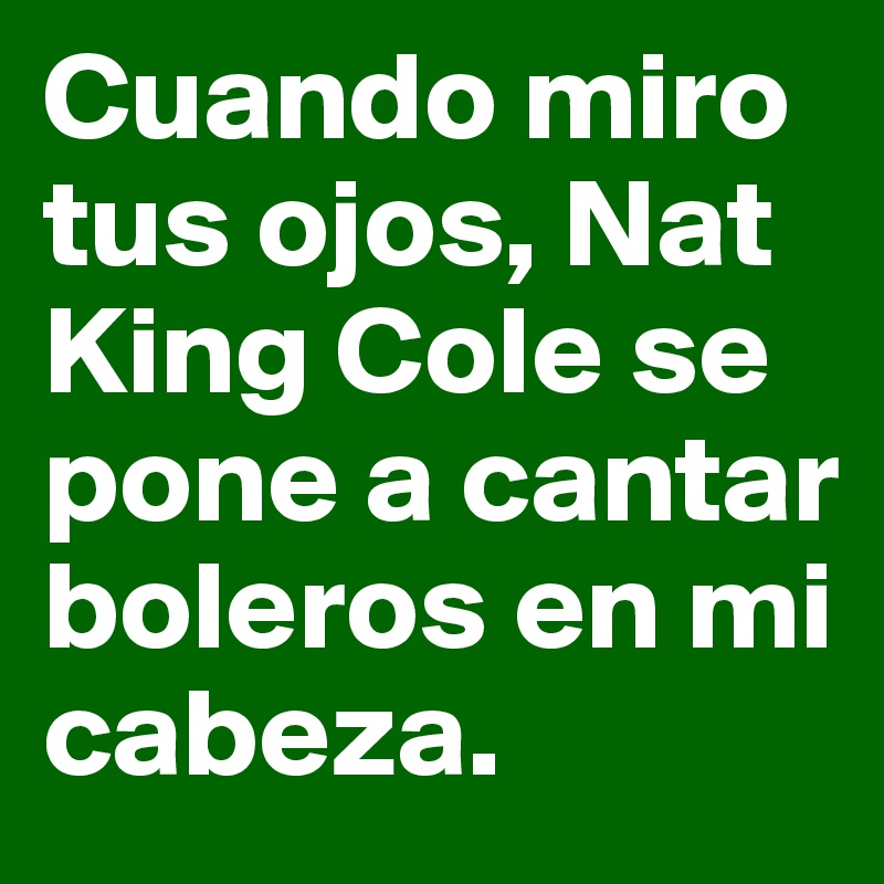 Cuando miro tus ojos, Nat King Cole se pone a cantar boleros en mi cabeza.