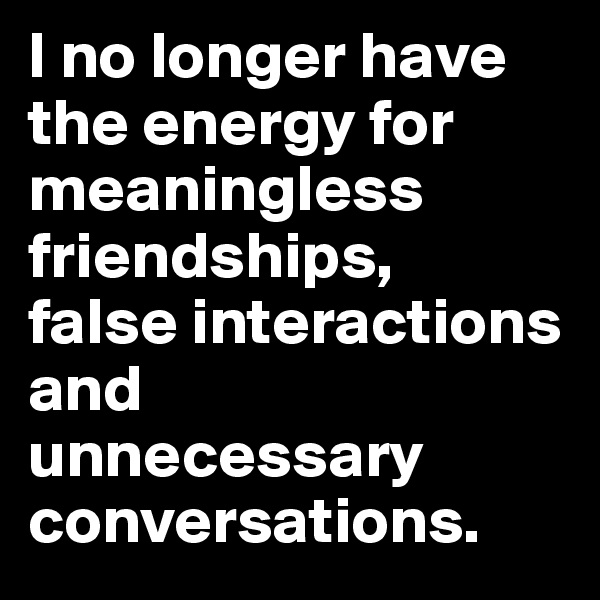 I no longer have the energy for meaningless friendships,
false interactions and 
unnecessary conversations.