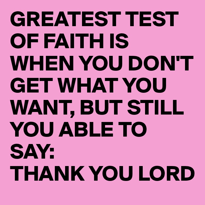 GREATEST TEST OF FAITH IS WHEN YOU DON'T GET WHAT YOU WANT, BUT STILL YOU ABLE TO SAY: 
THANK YOU LORD