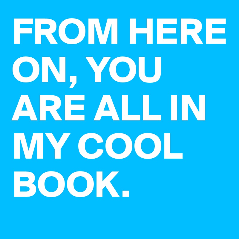 FROM HERE ON, YOU ARE ALL IN MY COOL BOOK.