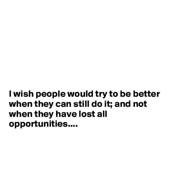 







I wish people would try to be better when they can still do it; and not when they have lost all opportunities....



