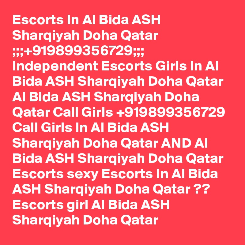 Escorts In Al Bida ASH Sharqiyah Doha Qatar ;;;+919899356729;;; Independent Escorts Girls In Al Bida ASH Sharqiyah Doha Qatar
Al Bida ASH Sharqiyah Doha Qatar Call Girls +919899356729 Call Girls In Al Bida ASH Sharqiyah Doha Qatar AND Al Bida ASH Sharqiyah Doha Qatar Escorts sexy Escorts In Al Bida ASH Sharqiyah Doha Qatar ?? Escorts girl Al Bida ASH Sharqiyah Doha Qatar
