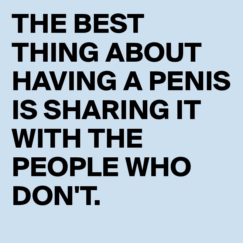 THE BEST THING ABOUT HAVING A PENIS IS SHARING IT WITH THE PEOPLE WHO DON'T.