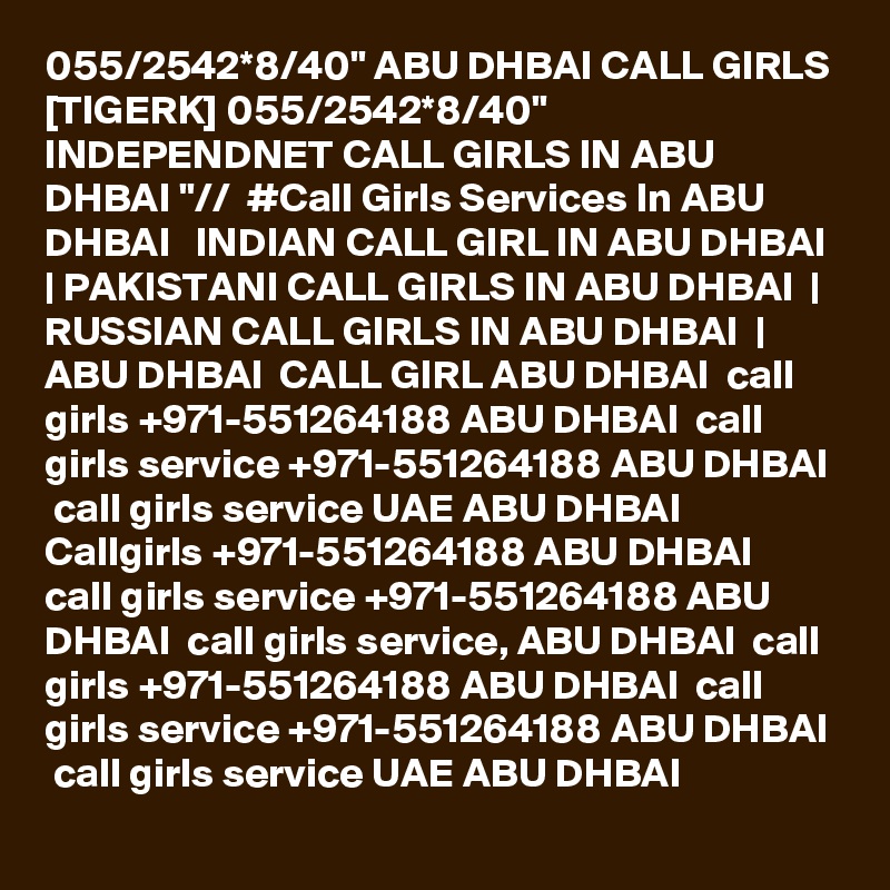 055/2542*8/40" ABU DHBAI CALL GIRLS [TIGERK] 055/2542*8/40" INDEPENDNET CALL GIRLS IN ABU DHBAI "//  #Call Girls Services In ABU DHBAI   INDIAN CALL GIRL IN ABU DHBAI  | PAKISTANI CALL GIRLS IN ABU DHBAI  | RUSSIAN CALL GIRLS IN ABU DHBAI  | ABU DHBAI  CALL GIRL ABU DHBAI  call girls +971-551264188 ABU DHBAI  call girls service +971-551264188 ABU DHBAI  call girls service UAE ABU DHBAI  Callgirls +971-551264188 ABU DHBAI  call girls service +971-551264188 ABU DHBAI  call girls service, ABU DHBAI  call girls +971-551264188 ABU DHBAI  call girls service +971-551264188 ABU DHBAI  call girls service UAE ABU DHBAI