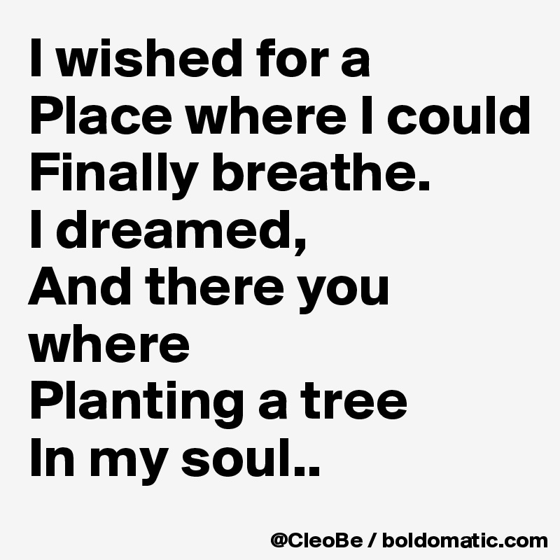 I wished for a
Place where I could
Finally breathe.
I dreamed,
And there you where
Planting a tree
In my soul..