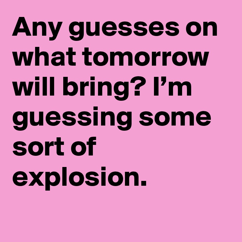 Any guesses on what tomorrow will bring? I’m guessing some sort of explosion.