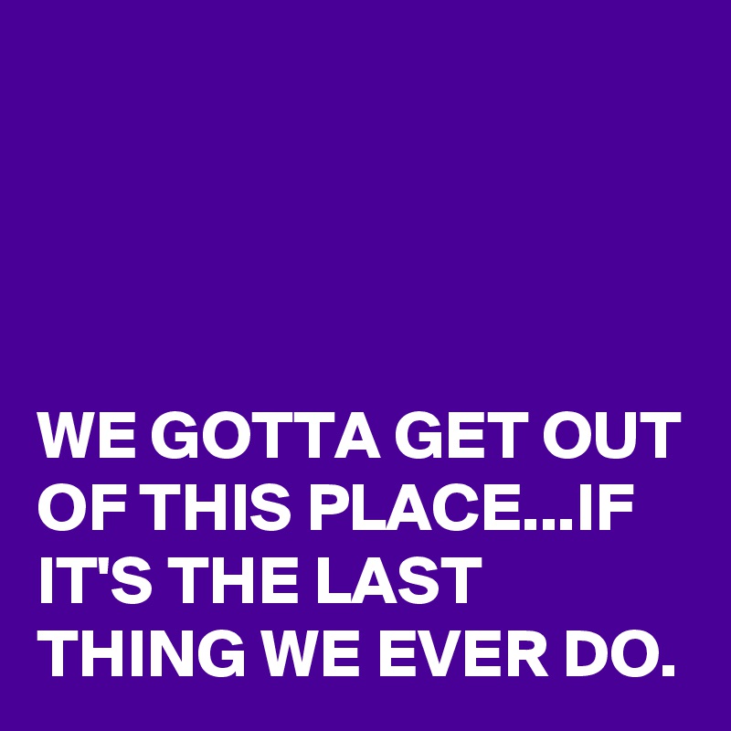 




WE GOTTA GET OUT OF THIS PLACE...IF IT'S THE LAST THING WE EVER DO.