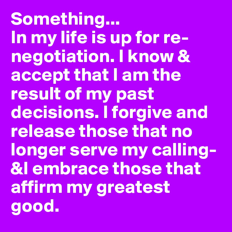 Something...
In my life is up for re-negotiation. I know & accept that I am the result of my past decisions. I forgive and release those that no longer serve my calling-&I embrace those that affirm my greatest good. 