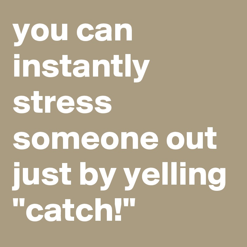 you can instantly stress someone out just by yelling "catch!"