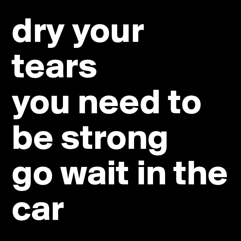 dry your tears
you need to be strong
go wait in the car