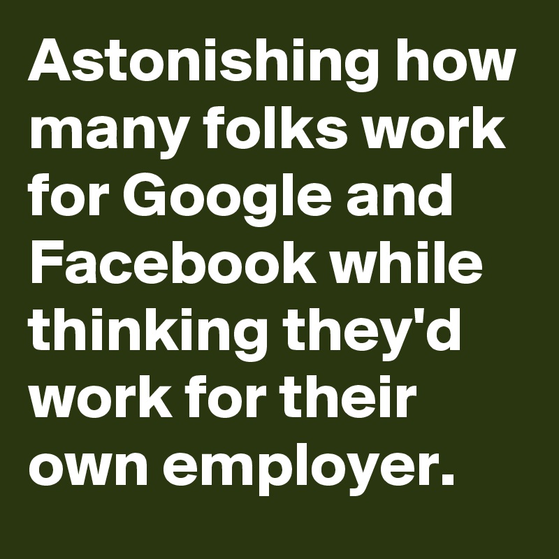 Astonishing how many folks work for Google and Facebook while thinking they'd work for their own employer.