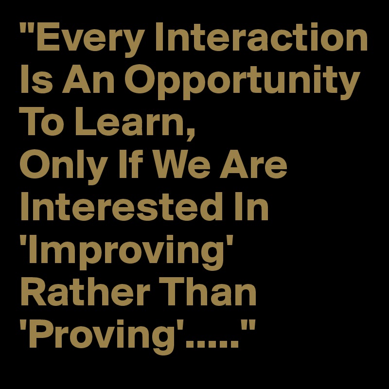 "Every Interaction Is An Opportunity To Learn,Only If We Are Interested In 'Improving' Rather Than 'Proving'....."