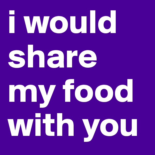 i would share my food with you