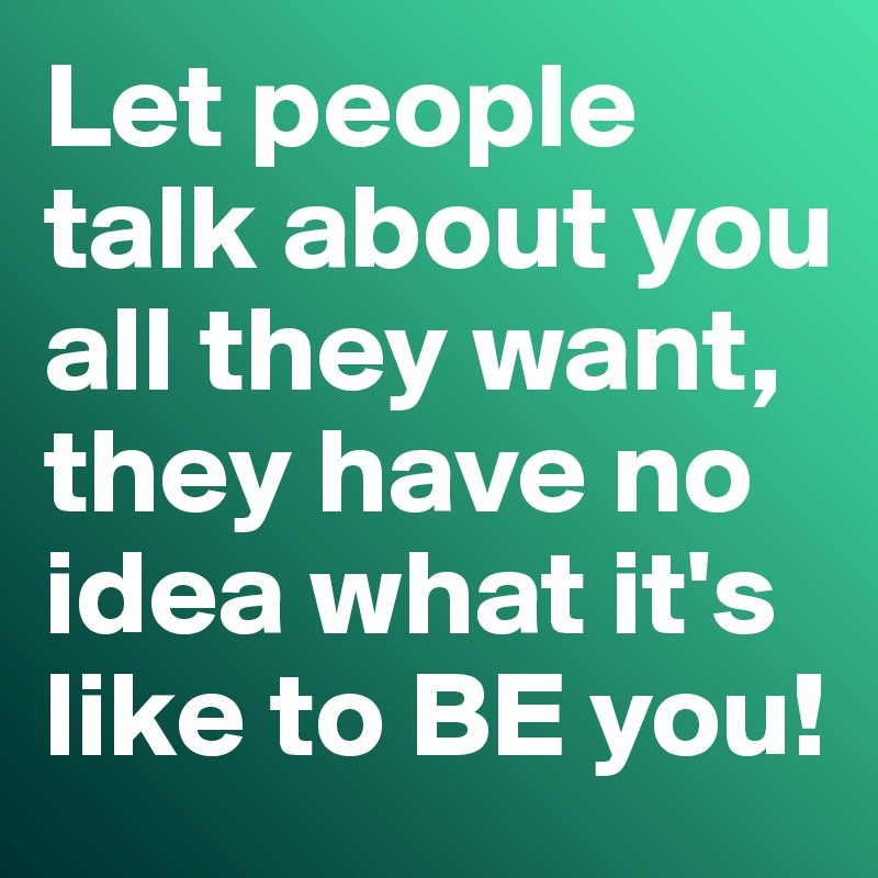 How to get people to want to talk to you Let People Talk About You All They Want They Have No Idea What It S Like To Be You Post By Misterlab On Boldomatic
