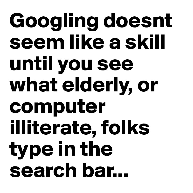 Googling doesnt seem like a skill until you see what elderly, or computer illiterate, folks type in the search bar...