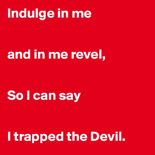 Indulge in me


and in me revel,


So I can say


I trapped the Devil.