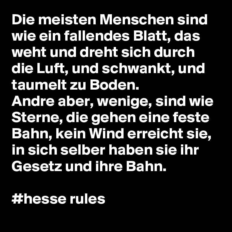 Die meisten Menschen sind wie ein fallendes Blatt, das weht und dreht sich durch die Luft, und schwankt, und taumelt zu Boden.
Andre aber, wenige, sind wie Sterne, die gehen eine feste Bahn, kein Wind erreicht sie, in sich selber haben sie ihr Gesetz und ihre Bahn.

#hesse rules