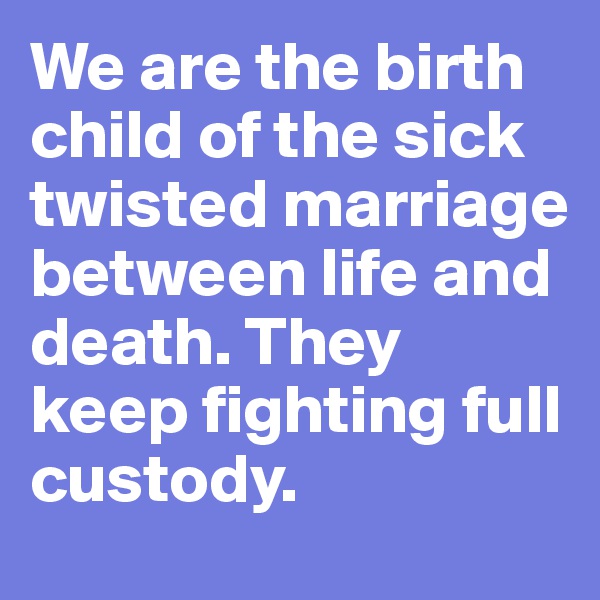 We are the birth child of the sick twisted marriage between life and death. They keep fighting full custody. 