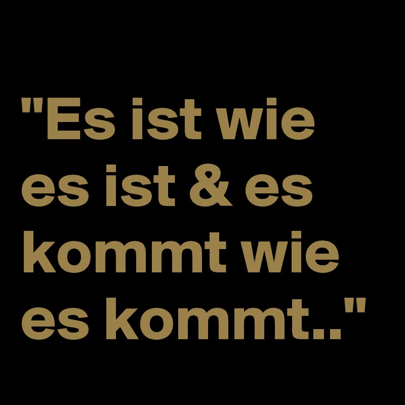 
"Es ist wie es ist & es kommt wie es kommt.."