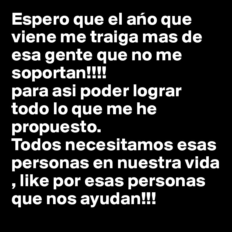 Espero que el ano que viene me traiga mas de esa gente que no me soportan!!!!
para asi poder lograr todo lo que me he propuesto.
Todos necesitamos esas personas en nuestra vida , like por esas personas que nos ayudan!!!