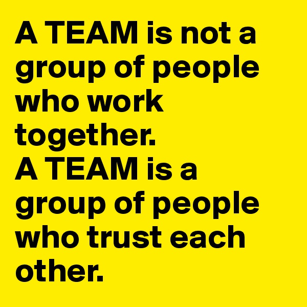 A TEAM is not a group of people who work together.
A TEAM is a group of people who trust each other.
