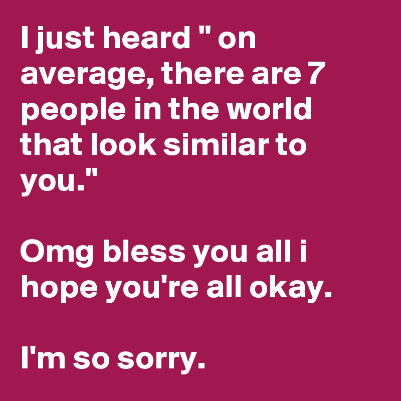 I just heard " on average, there are 7 people in the world that look similar to you."

Omg bless you all i hope you're all okay.

I'm so sorry.