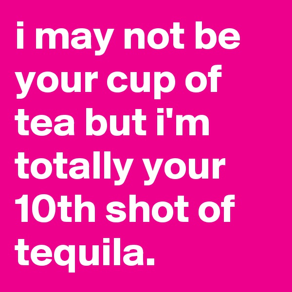 i may not be your cup of tea but i'm totally your 10th shot of tequila.