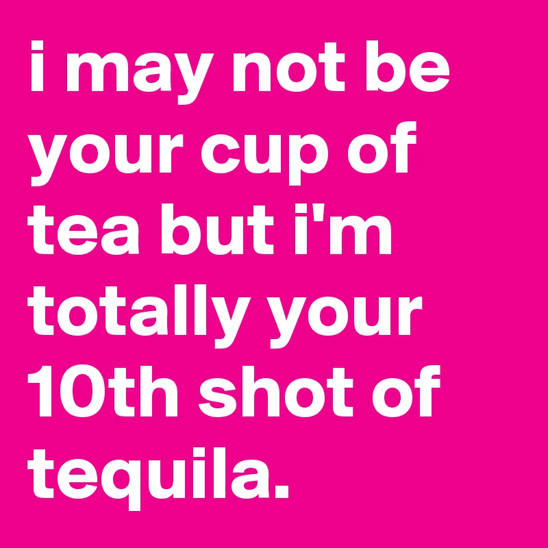 i may not be your cup of tea but i'm totally your 10th shot of tequila.
