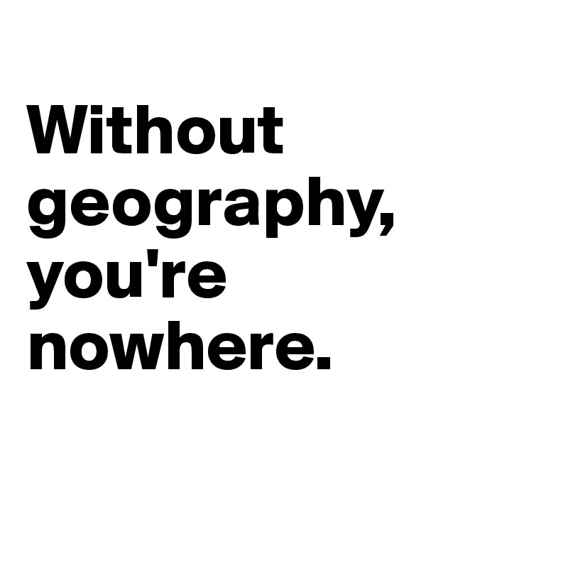 
Without geography, you're nowhere. 

