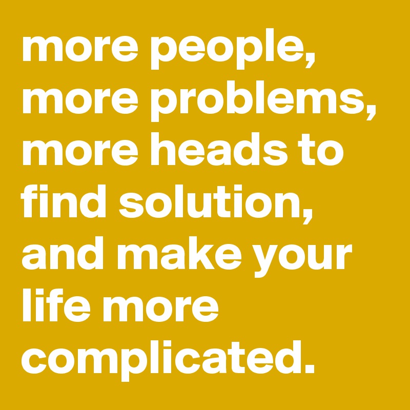 more people, more problems, more heads to find solution, and make your life more complicated.