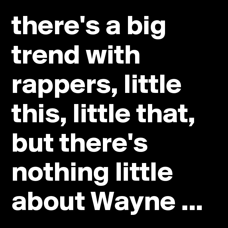 there's a big trend with rappers, little this, little that, but there's nothing little about Wayne ...