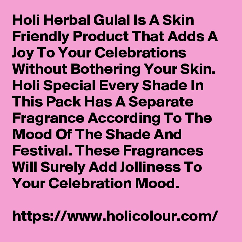 Holi Herbal Gulal Is A Skin Friendly Product That Adds A Joy To Your Celebrations Without Bothering Your Skin. Holi Special Every Shade In This Pack Has A Separate Fragrance According To The Mood Of The Shade And Festival. These Fragrances Will Surely Add Jolliness To Your Celebration Mood.

https://www.holicolour.com/