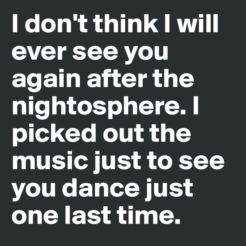 I don't think I will ever see you again after the nightosphere. I picked out the music just to see you dance just one last time. 