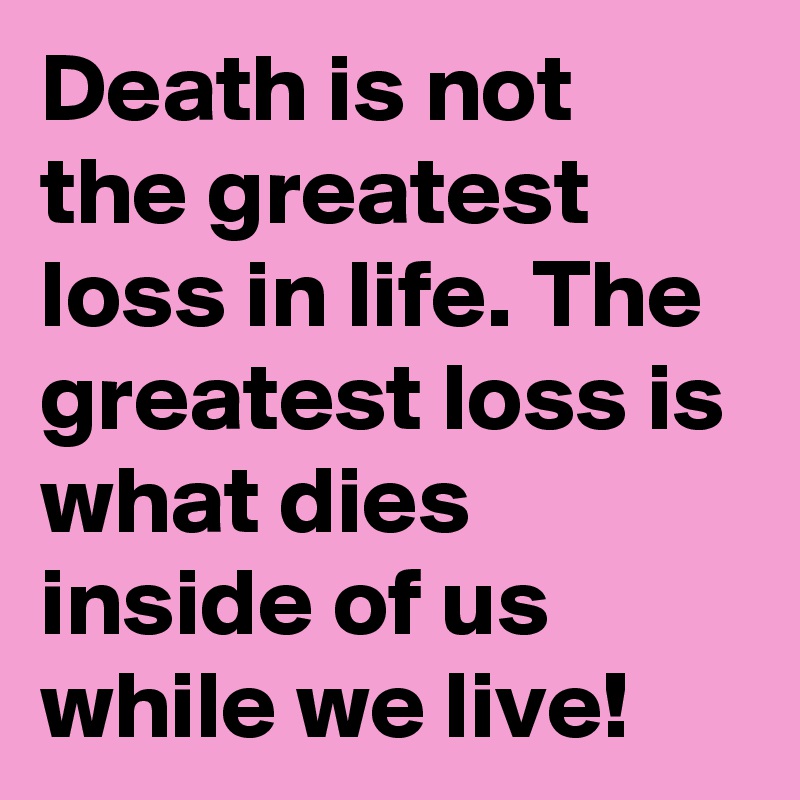 Death is not the greatest loss in life. The greatest loss is what dies inside of us while we live!