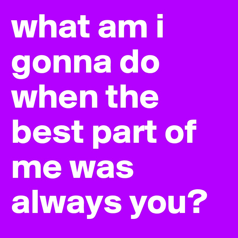 what am i gonna do when the best part of me was always you?